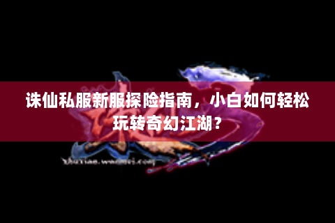 诛仙私服新服探险指南，小白如何轻松玩转奇幻江湖？