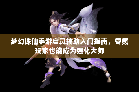 梦幻诛仙手游启灵辅助入门指南，零氪玩家也能成为强化大师