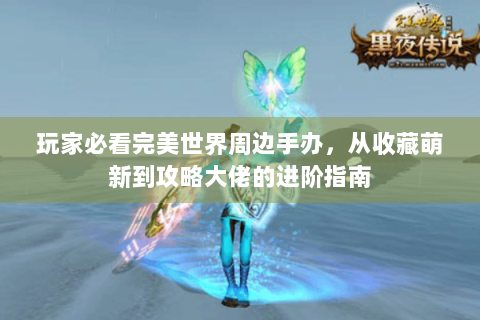 玩家必看完美世界周边手办，从收藏萌新到攻略大佬的进阶指南