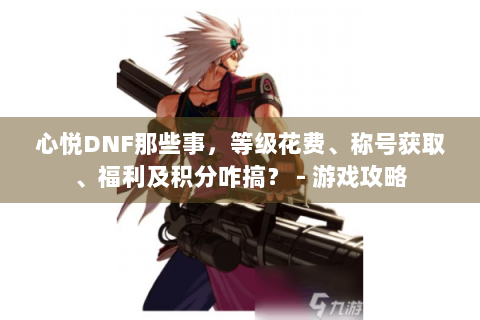 心悦DNF那些事，等级花费、称号获取、福利及积分咋搞？ - 游戏攻略