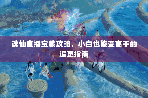 诛仙直播宝藏攻略，小白也能变高手的追更指南