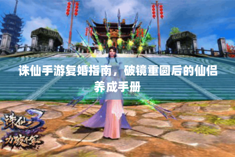 诛仙手游复婚指南，破镜重圆后的仙侣养成手册