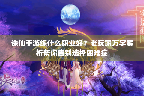 诛仙手游练什么职业好？老玩家万字解析帮你告别选择困难症