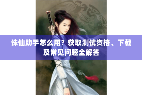 诛仙助手怎么用？获取测试资格、下载及常见问题全解答