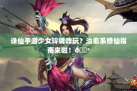 诛仙手游少女玲珑咋玩？治愈系修仙指南来啦！🎮