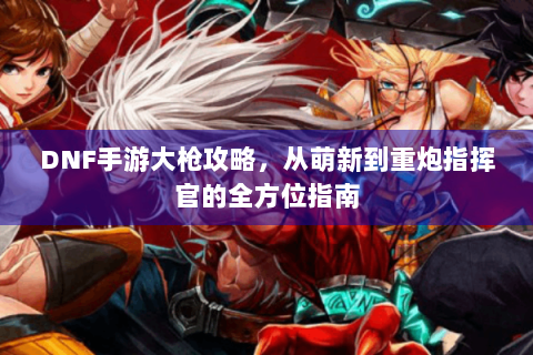 DNF手游大枪攻略，从萌新到重炮指挥官的全方位指南