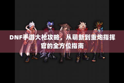 DNF手游大枪攻略，从萌新到重炮指挥官的全方位指南