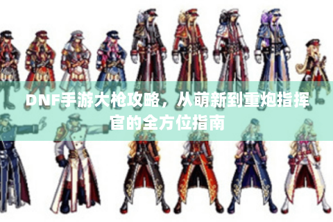 DNF手游大枪攻略，从萌新到重炮指挥官的全方位指南
