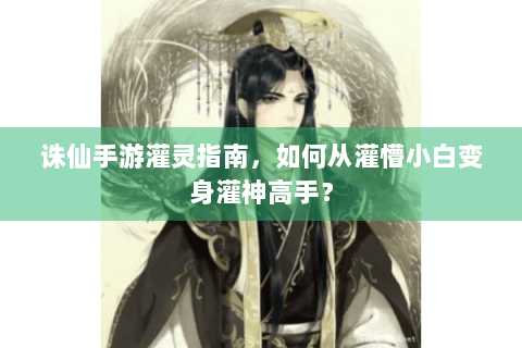 诛仙手游灌灵指南，如何从灌懵小白变身灌神高手？