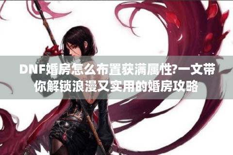 DNF婚房怎么布置获满属性?一文带你解锁浪漫又实用的婚房攻略
