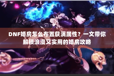 DNF婚房怎么布置获满属性？一文带你解锁浪漫又实用的婚房攻略