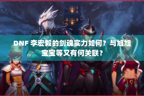 DNF 李宏毅的剑魂实力如何？与旭旭宝宝等又有何关联？