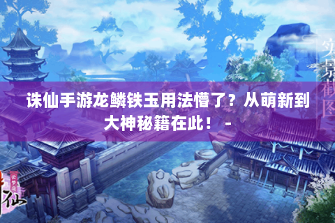 诛仙手游龙鳞铁玉用法懵了？从萌新到大神秘籍在此！ -