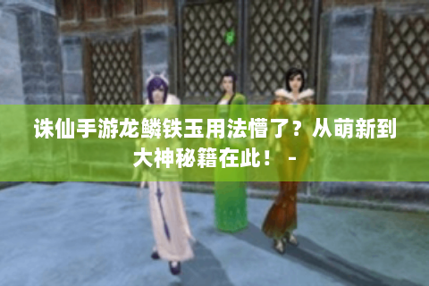 诛仙手游龙鳞铁玉用法懵了？从萌新到大神秘籍在此！ -