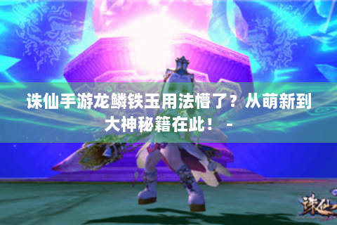 诛仙手游龙鳞铁玉用法懵了？从萌新到大神秘籍在此！ -