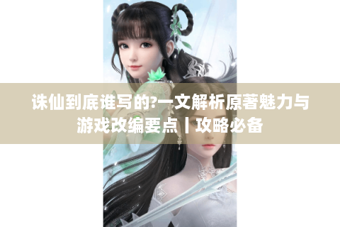 诛仙到底谁写的?一文解析原著魅力与游戏改编要点丨攻略必备