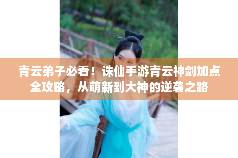 青云弟子必看！诛仙手游青云神剑加点全攻略，从萌新到大神的逆袭之路