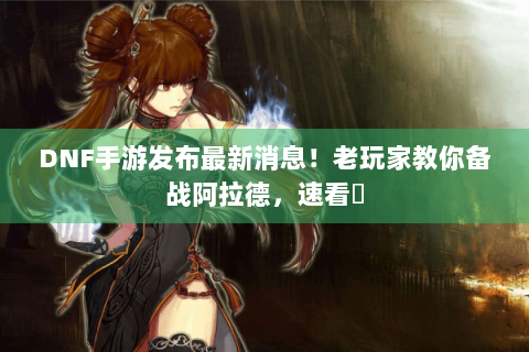 DNF手游发布最新消息！老玩家教你备战阿拉德，速看⚡