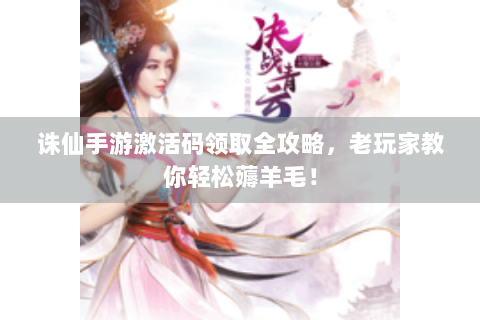 诛仙手游激活码领取全攻略，老玩家教你轻松薅羊毛！