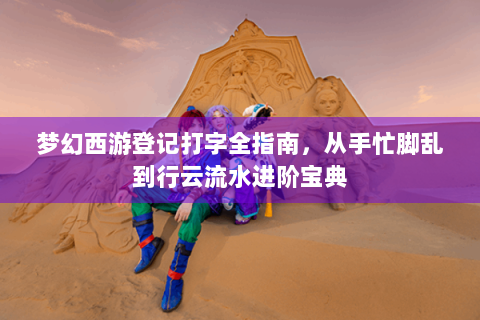 梦幻西游登记打字全指南，从手忙脚乱到行云流水进阶宝典