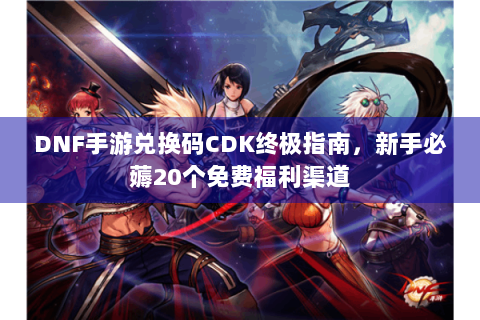 DNF手游兑换码CDK终极指南，新手必薅20个免费福利渠道