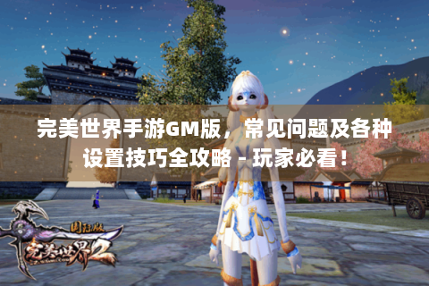 完美世界手游GM版，常见问题及各种设置技巧全攻略 - 玩家必看！