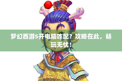 梦幻西游5开电脑咋配？攻略在此，畅玩无忧！