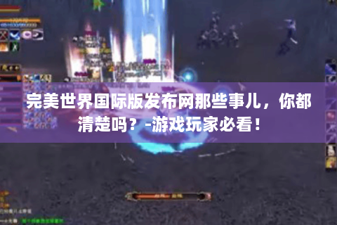 完美世界国际版发布网那些事儿，你都清楚吗？-游戏玩家必看！