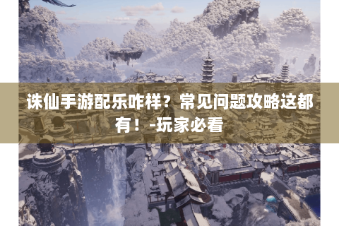 诛仙手游配乐咋样？常见问题攻略这都有！-玩家必看