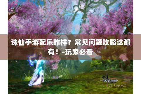 诛仙手游配乐咋样？常见问题攻略这都有！-玩家必看