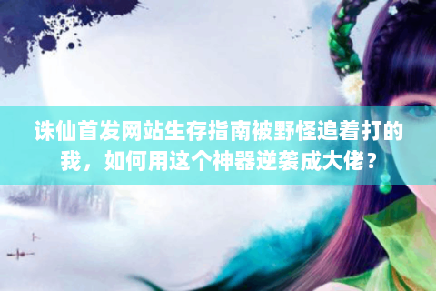 诛仙首发网站生存指南被野怪追着打的我，如何用这个神器逆袭成大佬？