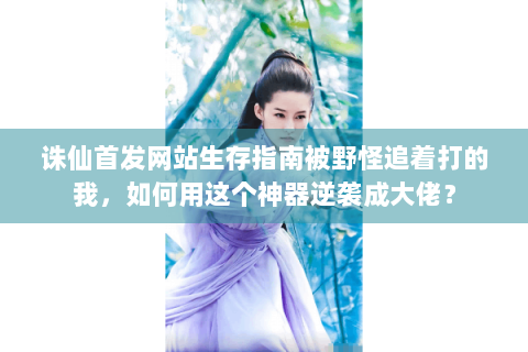 诛仙首发网站生存指南被野怪追着打的我，如何用这个神器逆袭成大佬？