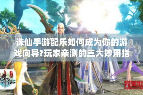 诛仙手游配乐如何成为你的游戏向导?玩家亲测的三大妙用指南