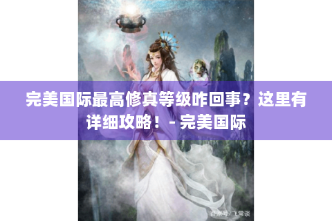 完美国际最高修真等级咋回事？这里有详细攻略！- 完美国际
