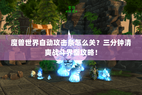 魔兽世界自动攻击条怎么关？三分钟清爽战斗界面攻略！