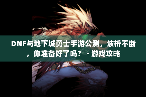 DNF与地下城勇士手游公测，波折不断，你准备好了吗？ - 游戏攻略