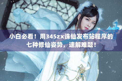 小白必看！用345zx诛仙发布站程序的七种修仙姿势，速解难题！