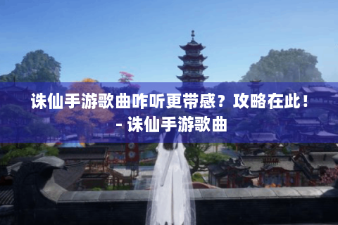 诛仙手游歌曲咋听更带感？攻略在此！ - 诛仙手游歌曲