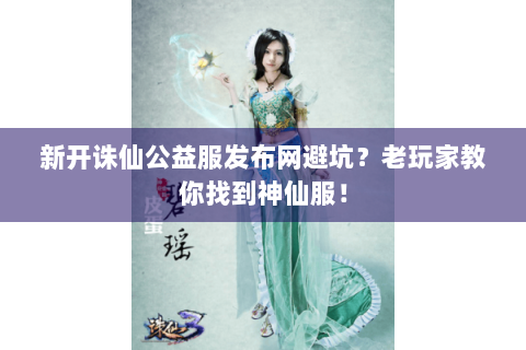 新开诛仙公益服发布网避坑？老玩家教你找到神仙服！