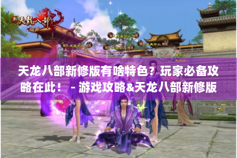 天龙八部新修版有啥特色？玩家必备攻略在此！ - 游戏攻略&天龙八部新修版
