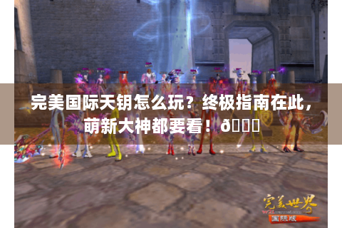 完美国际天钥怎么玩？终极指南在此，萌新大神都要看！😜