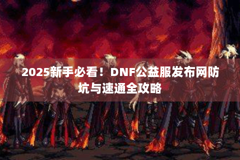 2025新手必看！DNF公益服发布网防坑与速通全攻略