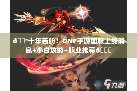 🎮十年苦盼！DNF手游国服上线消息+小白攻略+职业推荐🔍