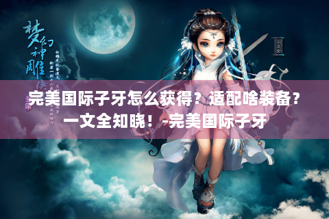 完美国际子牙怎么获得？适配啥装备？一文全知晓！-完美国际子牙
