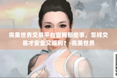 完美世界交易平台官网那些事，怎样交易才安全又顺利？-完美世界