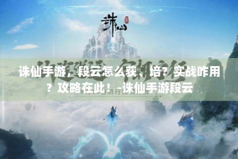 诛仙手游，段云怎么获、培？实战咋用？攻略在此！-诛仙手游段云