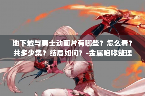 地下城与勇士动画片有哪些？怎么看？共多少集？结局如何？-金属咆哮整理😎