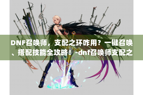 DNF召唤师，支配之环咋用？一键召唤、搭配技能全攻略！-dnf召唤师支配之环