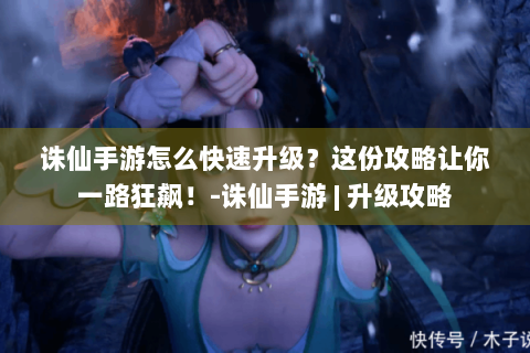 诛仙手游怎么快速升级？这份攻略让你一路狂飙！-诛仙手游 | 升级攻略