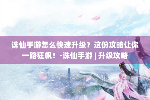 诛仙手游怎么快速升级？这份攻略让你一路狂飙！-诛仙手游 | 升级攻略